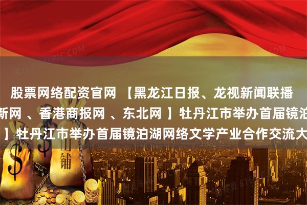 股票网络配资官网 【黑龙江日报、龙视新闻联播 、人民网、央广网、中新网 、香港商报网 、东北网 】牡丹江市举办首届镜泊湖网络文学产业合作交流大会