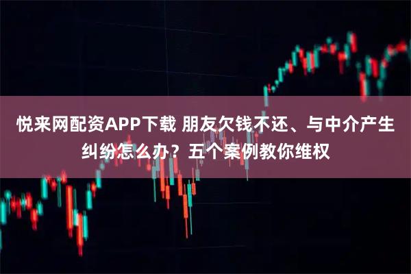 悦来网配资APP下载 朋友欠钱不还、与中介产生纠纷怎么办?五个案例教你维权