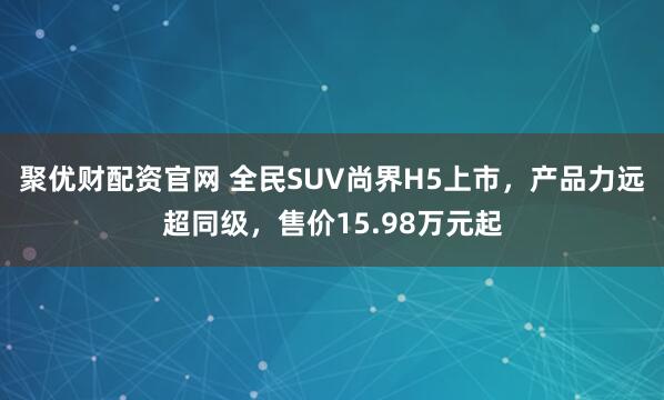 聚优财配资官网 全民SUV尚界H5上市,产品力远超同级,售价15.98万元起