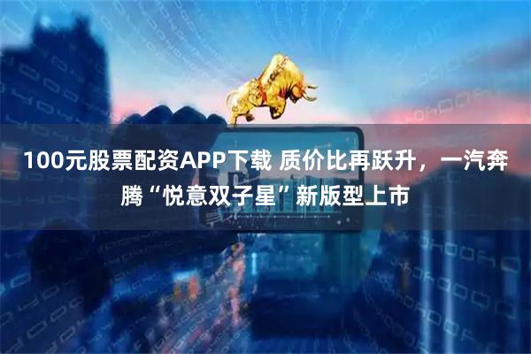 100元股票配资APP下载 质价比再跃升，一汽奔腾“悦意双子星”新版型上市