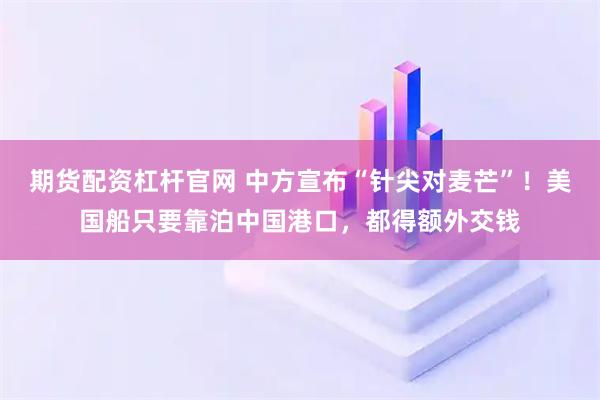 期货配资杠杆官网 中方宣布“针尖对麦芒”!美国船只要靠泊中国港口,都得额外交钱