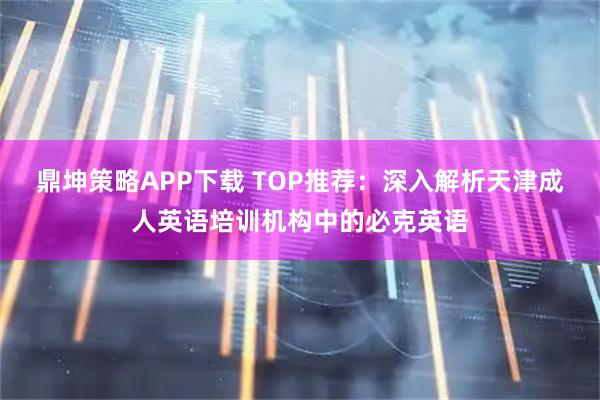 鼎坤策略APP下载 TOP推荐:深入解析天津成人英语培训机构中的必克英语