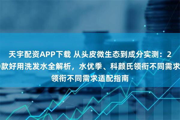 天宇配资APP下载 从头皮微生态到成分实测:2025年10款好用洗发水全解析,水优季、科颜氏领衔不同需求适配指南