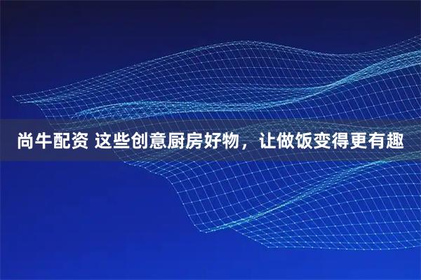 尚牛配资 这些创意厨房好物，让做饭变得更有趣