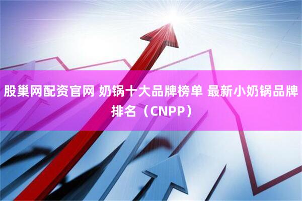股巢网配资官网 奶锅十大品牌榜单 最新小奶锅品牌排名（CNPP）