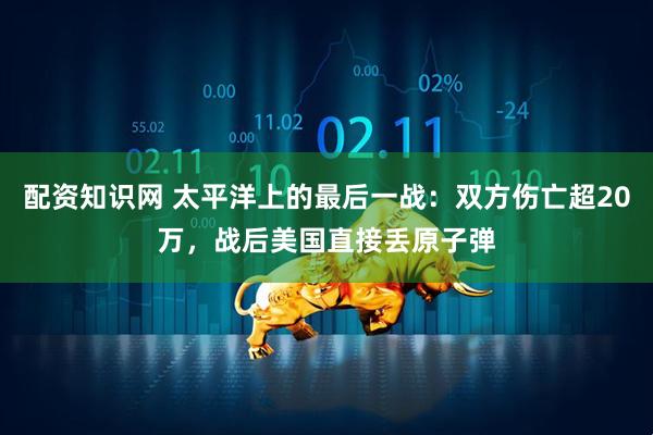 配资知识网 太平洋上的最后一战：双方伤亡超20万，战后美国直接丢原子弹