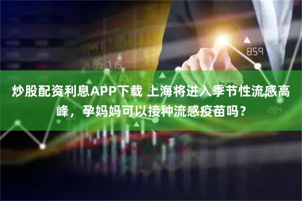 炒股配资利息APP下载 上海将进入季节性流感高峰,孕妈妈可以接种流感疫苗吗?