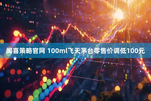 闻喜策略官网 100ml飞天茅台零售价调低100元