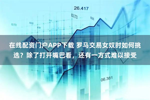 在线配资门户APP下载 罗马交易女奴时如何挑选?除了打开嘴巴看,还有一方式难以接受