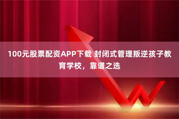 100元股票配资APP下载 封闭式管理叛逆孩子教育学校，靠谱之选