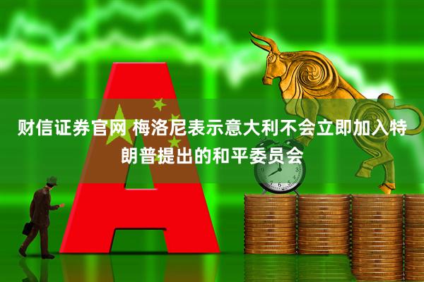 财信证券官网 梅洛尼表示意大利不会立即加入特朗普提出的和平委员会