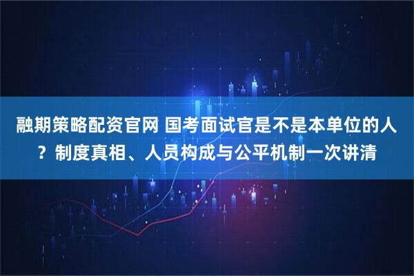 融期策略配资官网 国考面试官是不是本单位的人？制度真相、人员构成与公平机制一次讲清