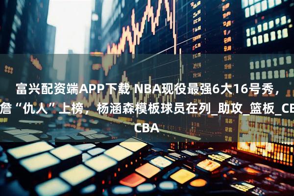 富兴配资端APP下载 NBA现役最强6大16号秀，老詹“仇人”上榜，杨涵森模板球员在列_助攻_篮板_CBA