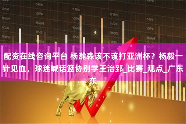 配资在线咨询平台 杨瀚森该不该打亚洲杯？杨毅一针见血，球迷喊话篮协别学王治郅_比赛_观点_广东
