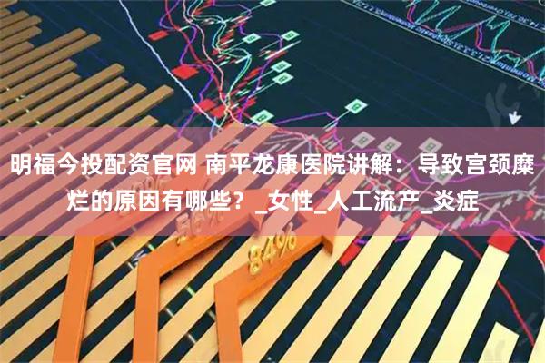 明福今投配资官网 南平龙康医院讲解：导致宫颈糜烂的原因有哪些？_女性_人工流产_炎症