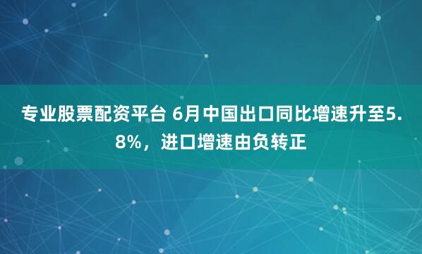 专业股票配资平台 6月中国出口同比增速升至5.8%，进口增速由负转正