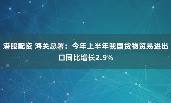 港股配资 海关总署：今年上半年我国货物贸易进出口同比增长2.9%