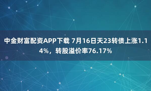 中金财富配资APP下载 7月16日天23转债上涨1.14%，转股溢价率76.17%