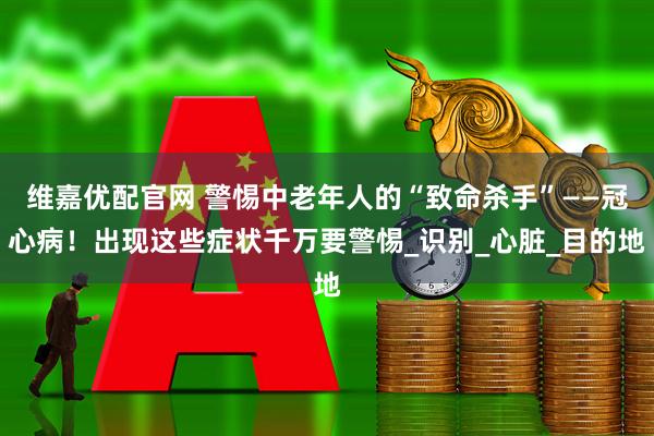 维嘉优配官网 警惕中老年人的“致命杀手”——冠心病！出现这些症状千万要警惕_识别_心脏_目的地