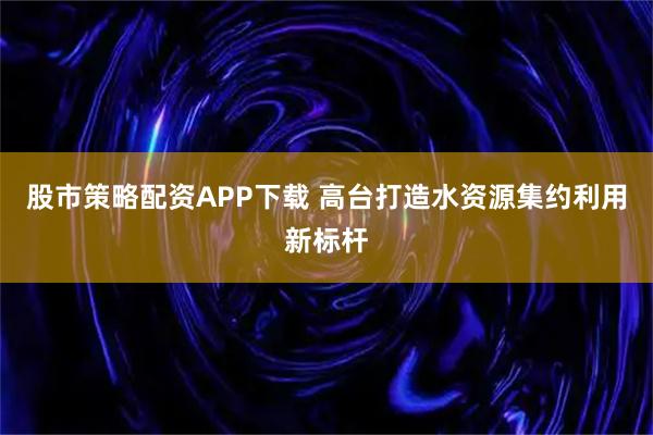 股市策略配资APP下载 高台打造水资源集约利用新标杆