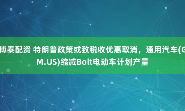 博泰配资 特朗普政策或致税收优惠取消，通用汽车(GM.US)缩减Bolt电动车计划产量