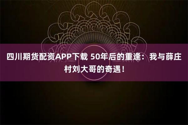 四川期货配资APP下载 50年后的重逢：我与薛庄村刘大哥的奇遇！