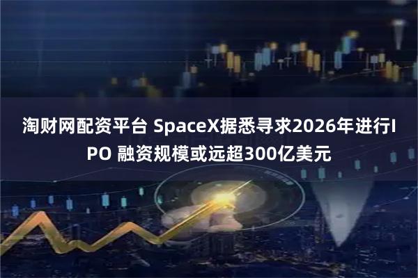 淘财网配资平台 SpaceX据悉寻求2026年进行IPO 融资规模或远超300亿美元