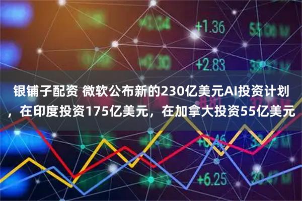 银铺子配资 微软公布新的230亿美元AI投资计划，在印度投资175亿美元，在加拿大投资55亿美元