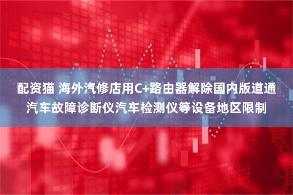 配资猫 海外汽修店用C+路由器解除国内版道通汽车故障诊断仪汽车检测仪等设备地区限制
