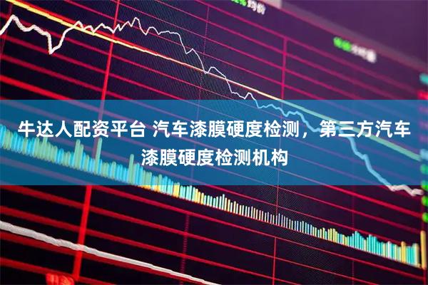 牛达人配资平台 汽车漆膜硬度检测，第三方汽车漆膜硬度检测机构