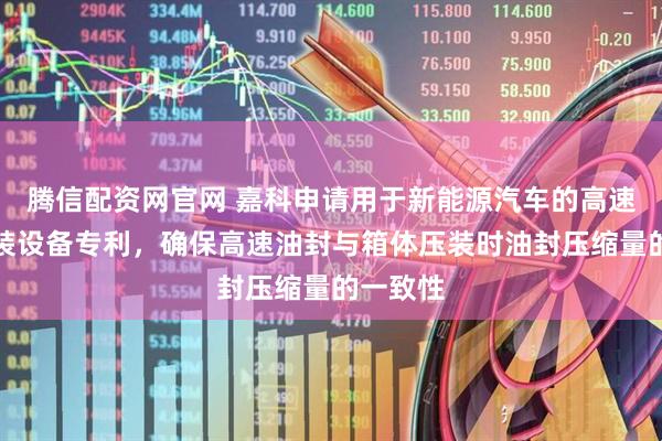 腾信配资网官网 嘉科申请用于新能源汽车的高速油封组装设备专利，确保高速油封与箱体压装时油封压缩量的一致性