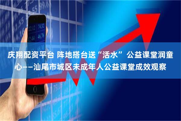 庆翔配资平台 阵地搭台送“活水” 公益课堂润童心——汕尾市城区未成年人公益课堂成效观察
